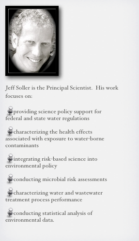 ￼

Jeff Soller is the Principal Scientist.  His work focuses on:

providing science policy support for federal and state water regulations

characterizing the health effects associated with exposure to water-borne contaminants

integrating risk-based science into environmental policy

conducting microbial risk assessments

characterizing water and wastewater treatment process performance

conducting statistical analysis of environmental data.  