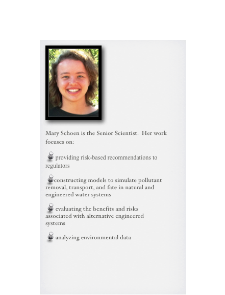 ￼

Mary Schoen is the Senior Scientist.  Her work focuses on:

 providing risk-based recommendations to regulators

constructing models to simulate pollutant removal, transport, and fate in natural and engineered water systems
 evaluating the benefits and risks associated with alternative engineered systems

 analyzing environmental data